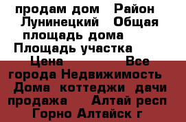 продам дом › Район ­ Лунинецкий › Общая площадь дома ­ 65 › Площадь участка ­ 30 › Цена ­ 520 000 - Все города Недвижимость » Дома, коттеджи, дачи продажа   . Алтай респ.,Горно-Алтайск г.